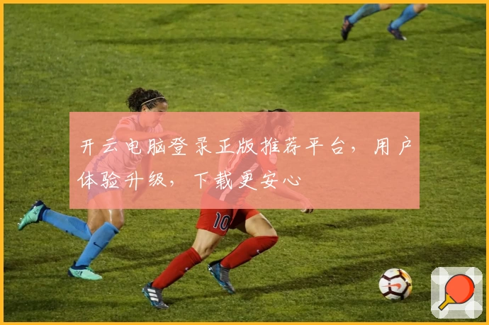 开云电脑登录正版推荐平台，用户体验升级，下载更安心