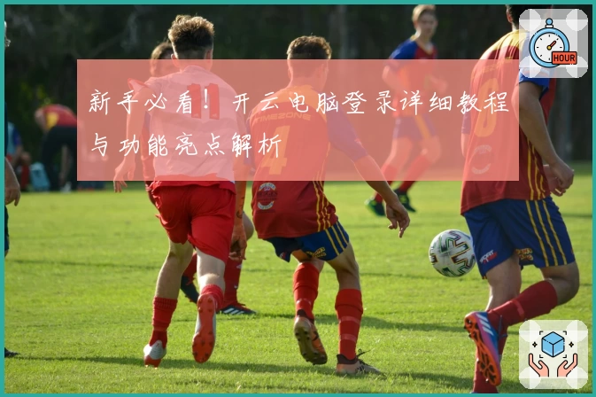 新手必看！开云电脑登录详细教程与功能亮点解析