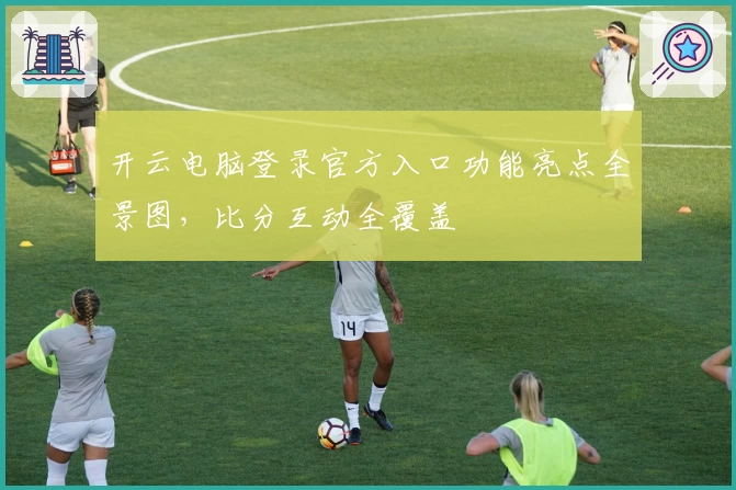 开云电脑登录官方入口功能亮点全景图，比分互动全覆盖