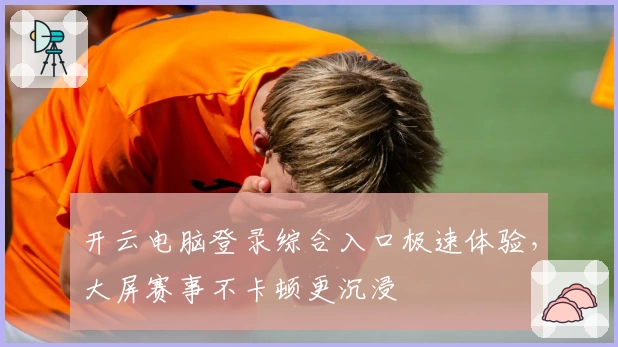 开云电脑登录综合入口极速体验，大屏赛事不卡顿更沉浸